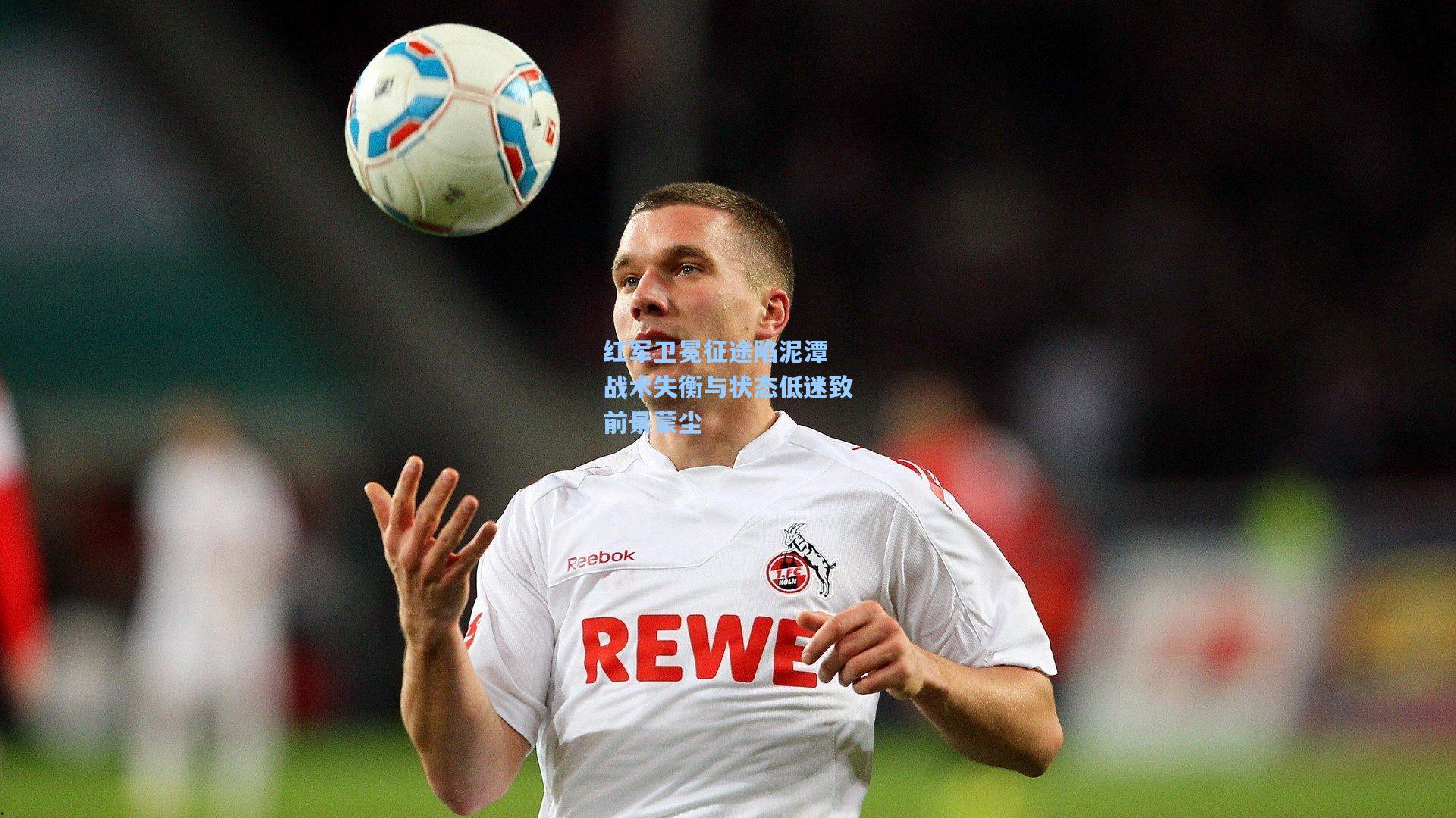 红军卫冕征途陷泥潭 战术失衡与状态低迷致前景蒙尘