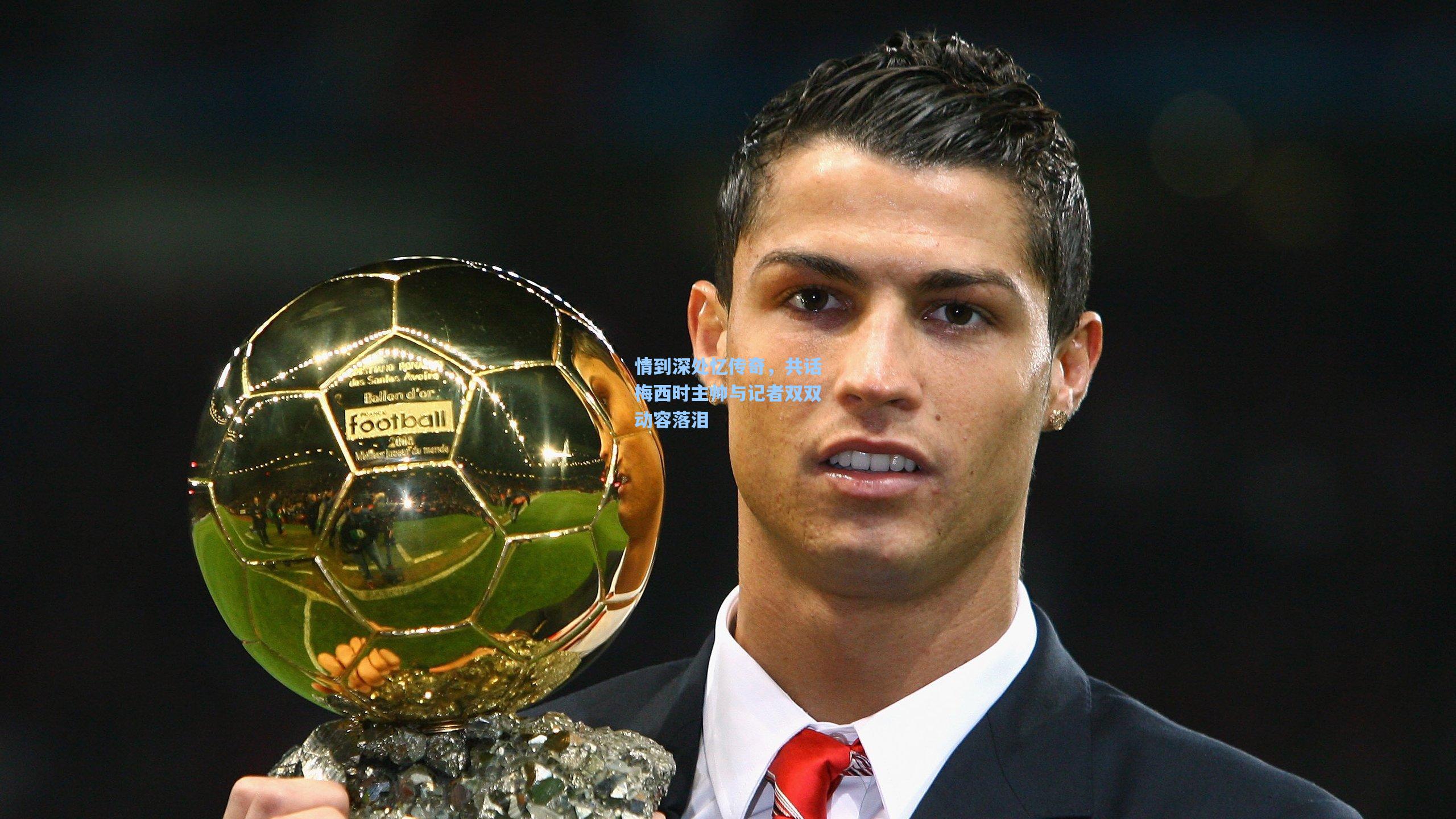 情到深处忆传奇，共话梅西时主帅与记者双双动容落泪